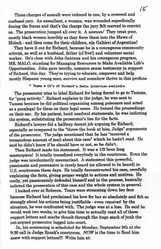s ‘Three charges of assault were reduced to one, by a cowered and confused jury. An asssailant, a woman, was wounded superficially during the fracas and that’s the charge the jury felt coerced to convict on. The prosecution jumped all over it. A woman! They treat poor, ‘mostly black women horribly s they force them into the Maws of Moloch - and then come for their children, ala Galtieri of Argentina! ‘They have it out for Richard, because he is a courageous community activist, as well as a husband, father (of five!) and volunteer social worker. He’s close with John Santana and his courageous program, MR. MALO, standing for Managing Resources to Make Available Life’s Opportunities. John gave terrific, common sense testimony in support of Richard, this day. They’re trying to educate, empower and help ‘mostly Hispanic young men, survive and somehow thrive in this profane * Tapes & CD’s of Richard’s Radio Interview avatlable The prosecutor tries to label Richard for being forced to go to Tamms, for "gang activity.". Richard explains to the judge, he was sent to Tamme because he did political organizing among prisoners and acted a8 a paralegal for them on their logal cases. He turned the proceedings on their ear. By his patient, lucid unafraid statements, he was indicting the system, substituting the prosecutor’s lies for the facta. Richard’s lawyer did a halfway decent job arguing for Richard, especially as compared to the “throw the book at him, Judge” arguments of the prosecutor. The judge mentioned that he has “received tremendous amount of mail about this case” which he hadn’t read. He said he didn’t know if he should have or not, 60 he dida’t. ‘Then Richard made his statement. It was a 12 hour long ‘masterpiece! It totally transfixed everybody in the courtroom. Even the judge was involuntarily mesmerized. A statement this powerful, passionate and persuasive is rarely heard (or allowed to be heard) in U.S. courtrooms these days. He totally deconstructed his case, carefully mhmlmfimmmfluhthlmmflm He coolly, yet passionately defended himself and in the process, basically indicted the prosecution of this case and the whole system in general. Tlooked over at Rebecca. Tears were streaming down her face ‘because Richard had proclaimed his love for her so abeolutely and felt so strongly about his actions being justifiable - even required by the situation, he was confronted with. The judge was at a loss. He said he would wait two weeks, to give him time to actually read all of these support letters and maybe thumb through the huge stack of junk the out-argued prosecutor lugged into court. So, his sentencing is scheduled for Monday, September 9th at the 9:30 call in Judge Rozaks courtroom. NOW is the time to flood him ‘anew with support letters!!! Write him at:
